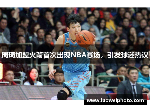 周琦加盟火箭首次出现NBA赛场，引发球迷热议